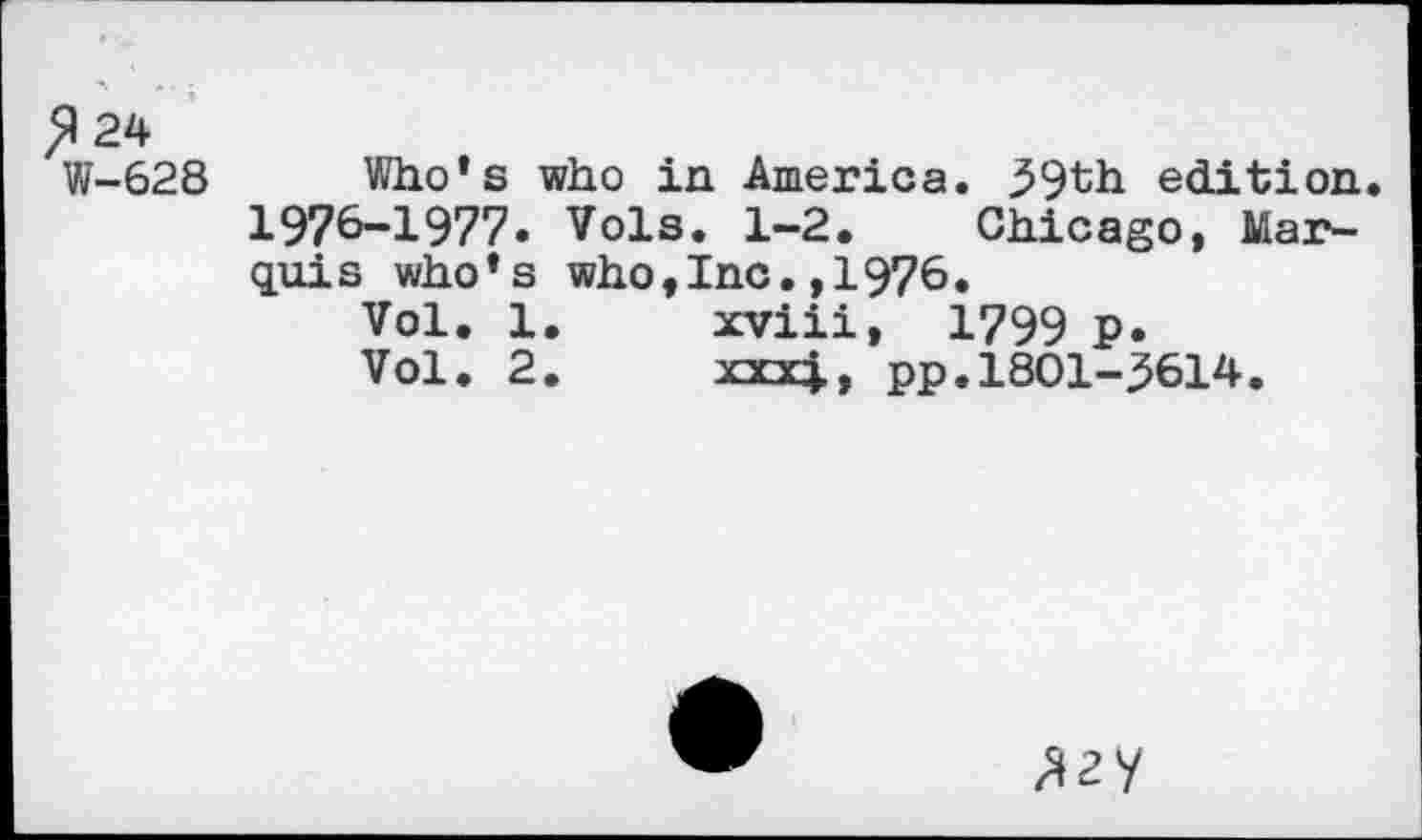 ﻿>124
W-628 Who’s who in America. 39th edition 1976-1977« Vols. 1-2. Chicago, Marquis who’s who,Inc.,1976.
Vol. 1.	xviii, 1799 P«
Vol. 2.	xxxj., pp. 1801-3614.
^ay